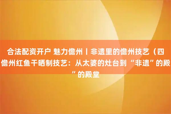 合法配资开户 魅力儋州丨非遗里的儋州技艺（四）儋州红鱼干晒制技艺：从太婆的灶台到 “非遗”的殿堂