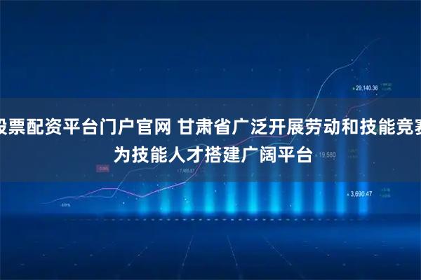 股票配资平台门户官网 甘肃省广泛开展劳动和技能竞赛 为技能人才搭建广阔平台