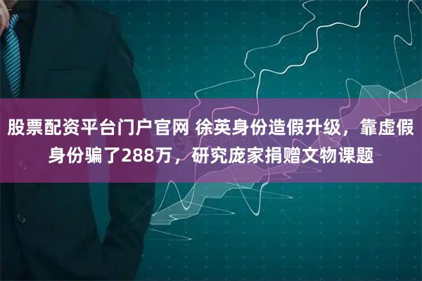 股票配资平台门户官网 徐英身份造假升级，靠虚假身份骗了288万，研究庞家捐赠文物课题