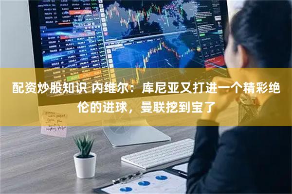 配资炒股知识 内维尔：库尼亚又打进一个精彩绝伦的进球，曼联挖到宝了