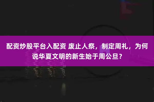 配资炒股平台入配资 废止人祭，制定周礼，为何说华夏文明的新生始于周公旦？