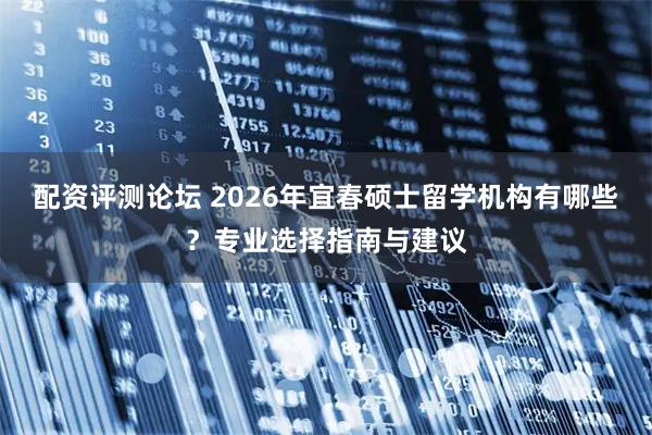 配资评测论坛 2026年宜春硕士留学机构有哪些？专业选择指南与建议