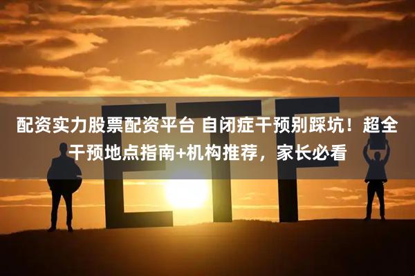 配资实力股票配资平台 自闭症干预别踩坑！超全干预地点指南+机构推荐，家长必看