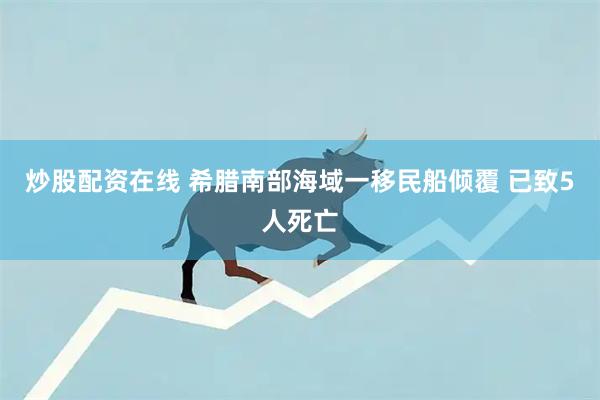 炒股配资在线 希腊南部海域一移民船倾覆 已致5人死亡