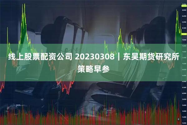 线上股票配资公司 20230308｜东吴期货研究所策略早参