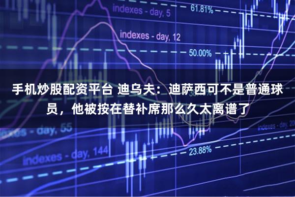 手机炒股配资平台 迪乌夫：迪萨西可不是普通球员，他被按在替补席那么久太离谱了