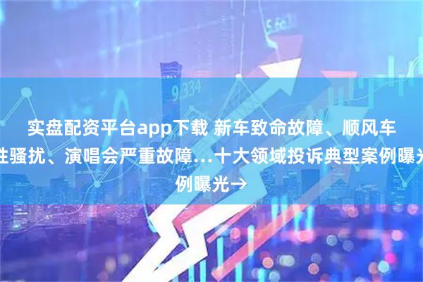 实盘配资平台app下载 新车致命故障、顺风车遇性骚扰、演唱会严重故障…十大领域投诉典型案例曝光→