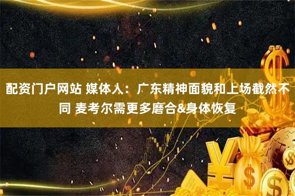 配资门户网站 媒体人:广东精神面貌和上场截然不同 麦考尔需更多磨合&身体恢复