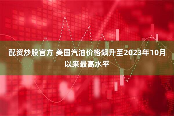 配资炒股官方 美国汽油价格飙升至2023年10月以来最高水平