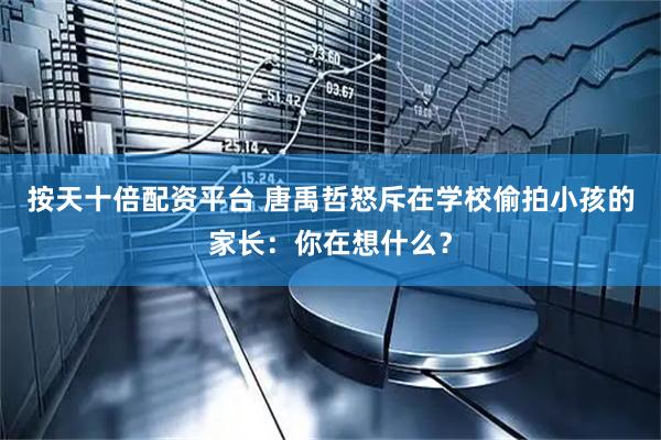 按天十倍配资平台 唐禹哲怒斥在学校偷拍小孩的家长：你在想什么？
