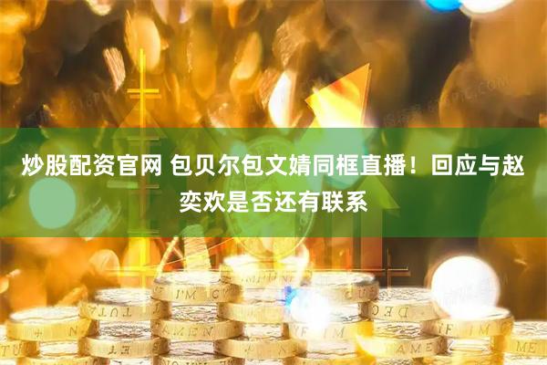 炒股配资官网 包贝尔包文婧同框直播！回应与赵奕欢是否还有联系