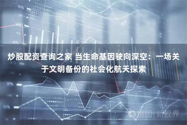 炒股配资查询之家 当生命基因驶向深空：一场关于文明备份的社会化航天探索