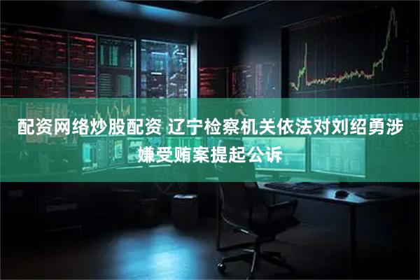 配资网络炒股配资 辽宁检察机关依法对刘绍勇涉嫌受贿案提起公诉