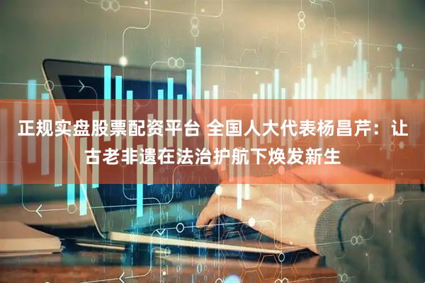 正规实盘股票配资平台 全国人大代表杨昌芹：让古老非遗在法治护航下焕发新生