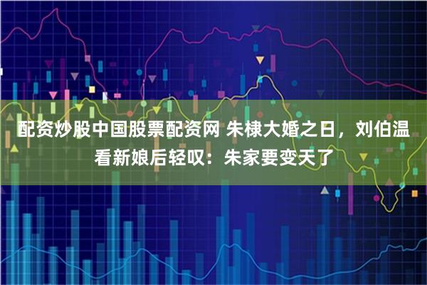 配资炒股中国股票配资网 朱棣大婚之日，刘伯温看新娘后轻叹：朱家要变天了