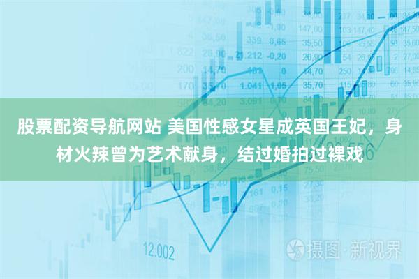 股票配资导航网站 美国性感女星成英国王妃，身材火辣曾为艺术献身，结过婚拍过裸戏