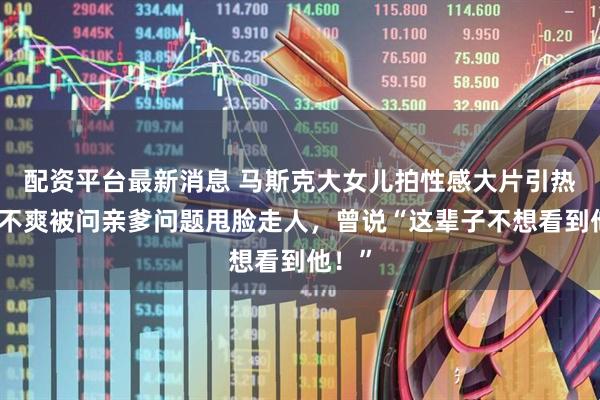 配资平台最新消息 马斯克大女儿拍性感大片引热议！不爽被问亲爹问题甩脸走人，曾说“这辈子不想看到他！”