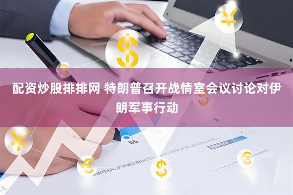 配资炒股排排网 特朗普召开战情室会议讨论对伊朗军事行动