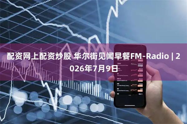配资网上配资炒股 华尔街见闻早餐FM-Radio | 2026年7月9日