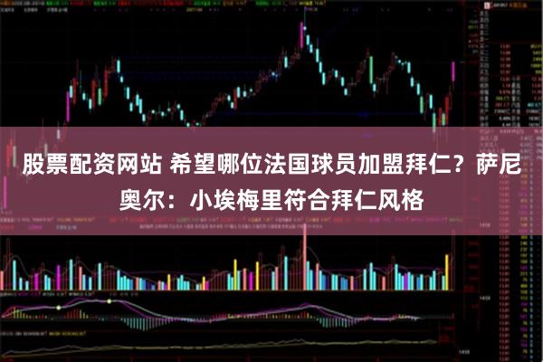 股票配资网站 希望哪位法国球员加盟拜仁？萨尼奥尔：小埃梅里符合拜仁风格