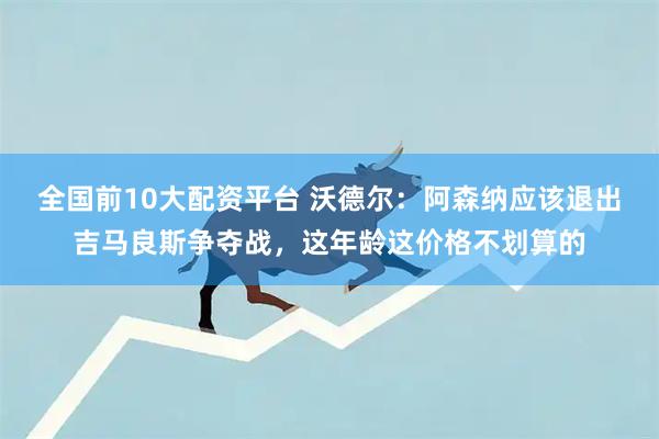 全国前10大配资平台 沃德尔：阿森纳应该退出吉马良斯争夺战，这年龄这价格不划算的