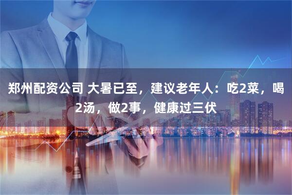 郑州配资公司 大暑已至,建议老年人:吃2菜,喝2汤,做2事,健康过三伏