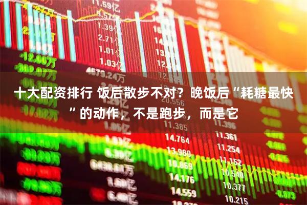 十大配资排行 饭后散步不对？晚饭后“耗糖最快”的动作，不是跑步，而是它