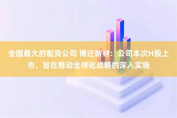 全国最大的配资公司 博迁新材:公司本次H股上市,旨在推动全球化战略的深入实施