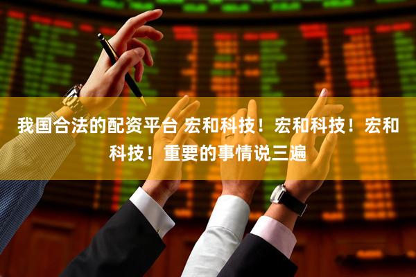 我国合法的配资平台 宏和科技！宏和科技！宏和科技！重要的事情说三遍